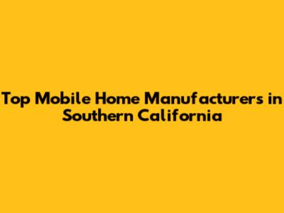 Top Mobile Home Manufacturers in Southern California