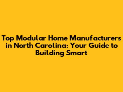 Top Modular Home Manufacturers in North Carolina: Your Guide to Building Smart