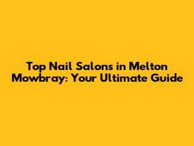 Top Nail Salons in Melton Mowbray: Your Ultimate Guide