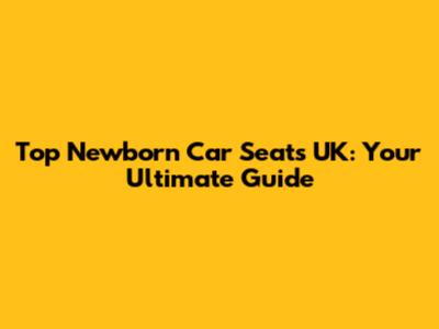Top Newborn Car Seats UK: Your Ultimate Guide