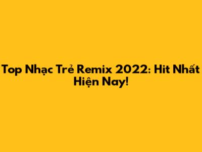 Top Nhạc Trẻ Remix 2022: Hit Nhất Hiện Nay!