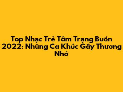 Top Nhạc Trẻ Tâm Trạng Buồn 2022: Những Ca Khúc Gây Thương Nhớ