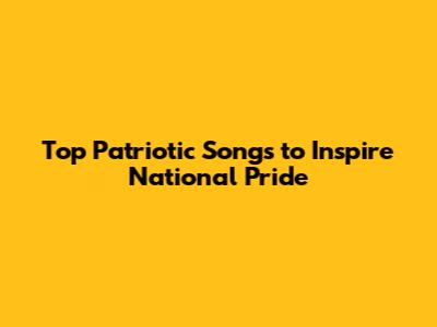 Top Patriotic Songs to Inspire National Pride