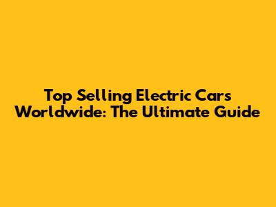 Top Selling Electric Cars Worldwide: The Ultimate Guide