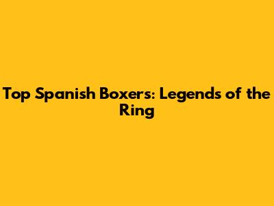 Top Spanish Boxers: Legends of the Ring