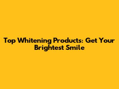 Top Whitening Products: Get Your Brightest Smile