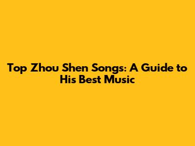 Top Zhou Shen Songs: A Guide to His Best Music
