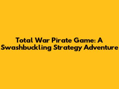 Total War Pirate Game: A Swashbuckling Strategy Adventure