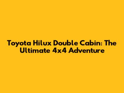 Toyota Hilux Double Cabin: The Ultimate 4x4 Adventure