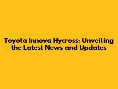 Toyota Innova Hycross: Unveiling the Latest News and Updates
