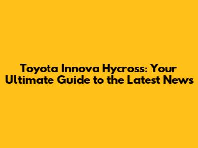 Toyota Innova Hycross: Your Ultimate Guide to the Latest News