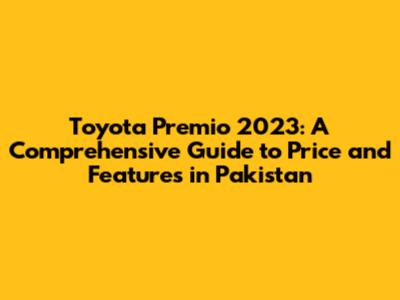 Toyota Premio 2023: A Comprehensive Guide to Price and Features in Pakistan