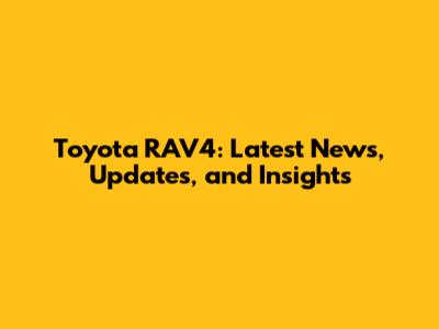 Toyota RAV4: Latest News, Updates, and Insights