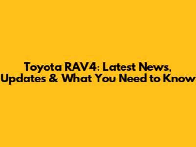 Toyota RAV4: Latest News, Updates & What You Need to Know