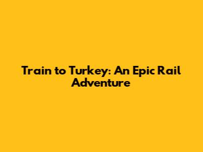 Train to Turkey: An Epic Rail Adventure