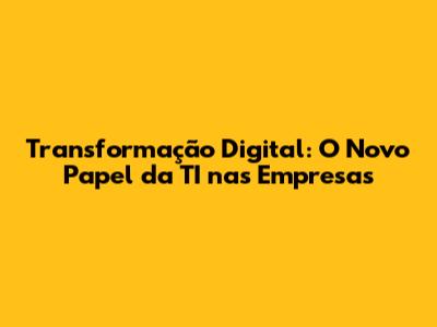 Transformação Digital: O Novo Papel da TI nas Empresas