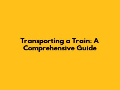 Transporting a Train: A Comprehensive Guide
