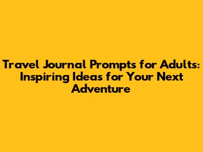 Travel Journal Prompts for Adults: Inspiring Ideas for Your Next Adventure