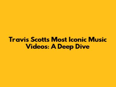 Travis Scott's Most Iconic Music Videos: A Deep Dive