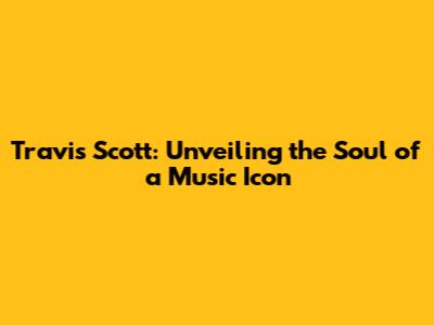 Travis Scott: Unveiling the Soul of a Music Icon