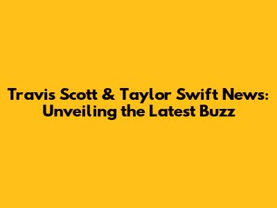 Travis Scott & Taylor Swift News: Unveiling the Latest Buzz