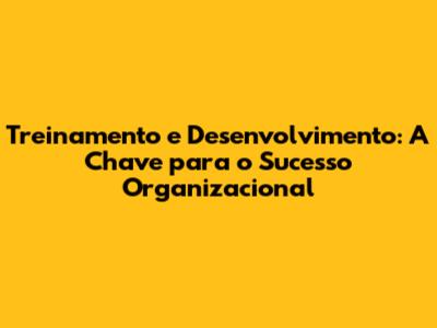 Treinamento e Desenvolvimento: A Chave para o Sucesso Organizacional