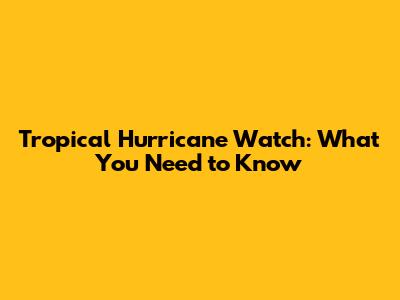 Tropical Hurricane Watch: What You Need to Know