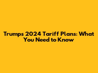 Trump's 2024 Tariff Plans: What You Need to Know