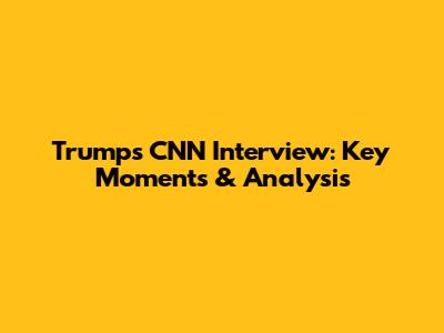 Trump's CNN Interview: Key Moments & Analysis