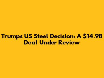 Trump's US Steel Decision: A $14.9B Deal Under Review