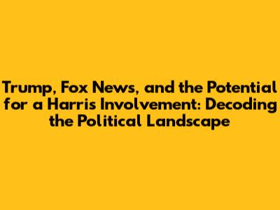 Trump, Fox News, and the Potential for a Harris Involvement: Decoding the Political Landscape