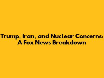 Trump, Iran, and Nuclear Concerns: A Fox News Breakdown
