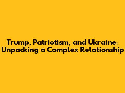 Trump, Patriotism, and Ukraine: Unpacking a Complex Relationship