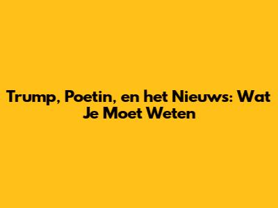 Trump, Poetin, en het Nieuws: Wat Je Moet Weten
