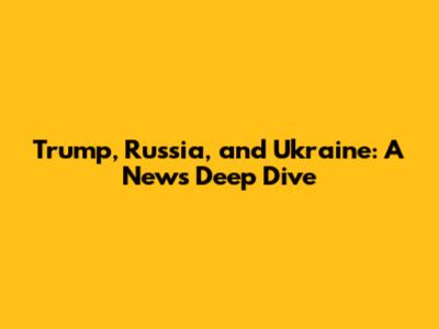 Trump, Russia, and Ukraine: A News Deep Dive