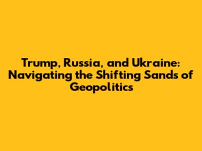 Trump, Russia, and Ukraine: Navigating the Shifting Sands of Geopolitics