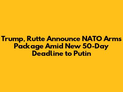 Trump, Rutte Announce NATO Arms Package Amid New 50-Day Deadline to Putin