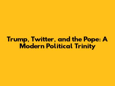 Trump, Twitter, and the Pope: A Modern Political Trinity