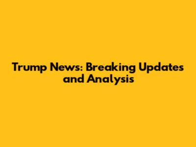 Trump News: Breaking Updates and Analysis