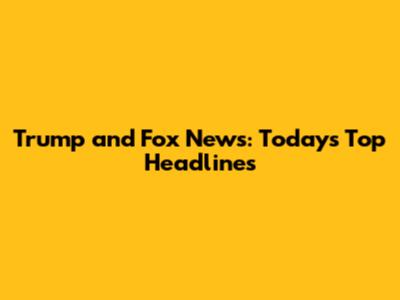Trump and Fox News: Today's Top Headlines