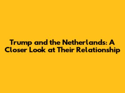 Trump and the Netherlands: A Closer Look at Their Relationship