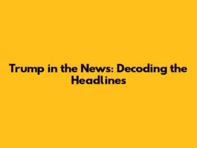 Trump in the News: Decoding the Headlines
