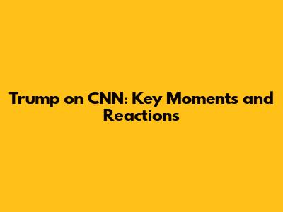 Trump on CNN: Key Moments and Reactions