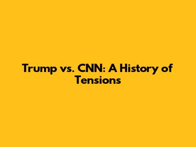 Trump vs. CNN: A History of Tensions