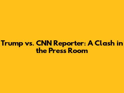 Trump vs. CNN Reporter: A Clash in the Press Room