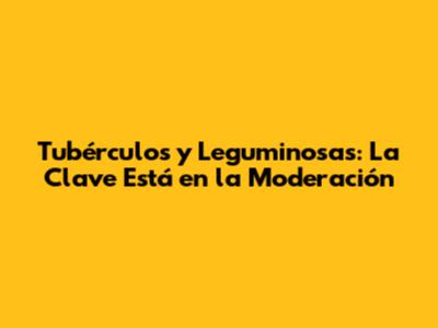 Tubérculos y Leguminosas: La Clave Está en la Moderación