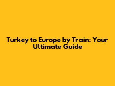 Turkey to Europe by Train: Your Ultimate Guide