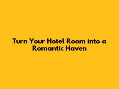 Turn Your Hotel Room into a Romantic Haven