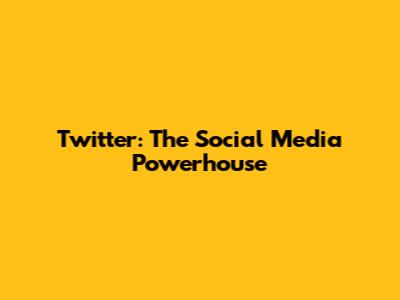 Twitter: The Social Media Powerhouse
