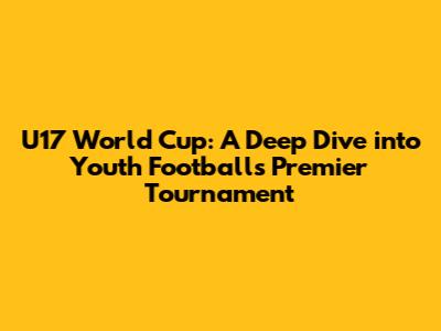 U17 World Cup: A Deep Dive into Youth Football's Premier Tournament